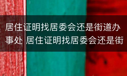 居住证明找居委会还是街道办事处 居住证明找居委会还是街道办事处办理