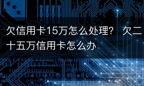 欠信用卡15万怎么处理？ 欠二十五万信用卡怎么办
