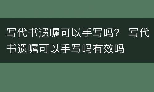 写代书遗嘱可以手写吗？ 写代书遗嘱可以手写吗有效吗