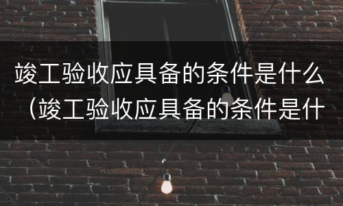 竣工验收应具备的条件是什么（竣工验收应具备的条件是什么意思）