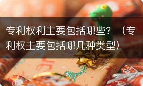 专利权利主要包括哪些？（专利权主要包括哪几种类型）