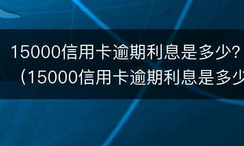 15000信用卡逾期利息是多少？（15000信用卡逾期利息是多少钱）