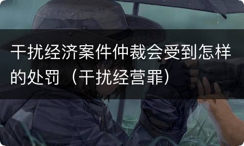 干扰经济案件仲裁会受到怎样的处罚（干扰经营罪）