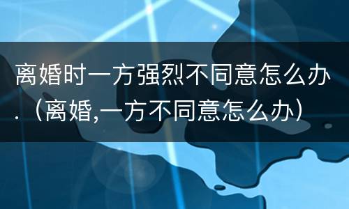 离婚时一方强烈不同意怎么办.(离婚,一方不同意怎么办) 离婚时一方强烈不同意怎么办.(离婚,一方不同意怎么办)