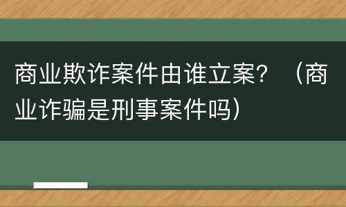 商业欺诈案件由谁立案？（商业诈骗是刑事案件吗）