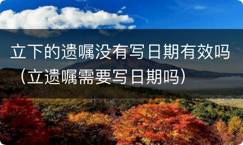 立下的遗嘱没有写日期有效吗（立遗嘱需要写日期吗）