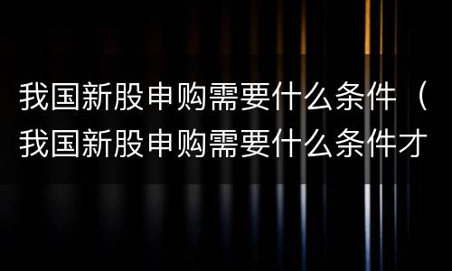 我国新股申购需要什么条件（我国新股申购需要什么条件才能申购）