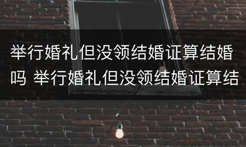 举行婚礼但没领结婚证算结婚吗 举行婚礼但没领结婚证算结婚吗女方