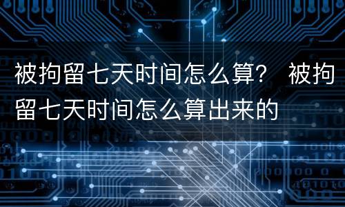 被拘留七天时间怎么算？ 被拘留七天时间怎么算出来的