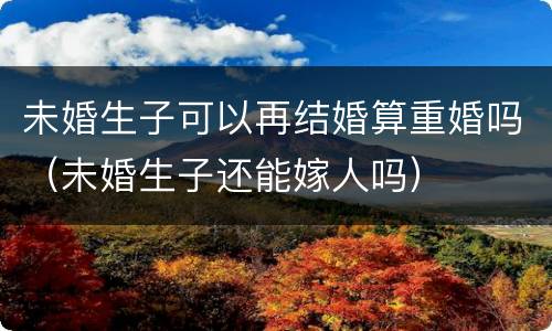 未婚生子可以再结婚算重婚吗（未婚生子还能嫁人吗）