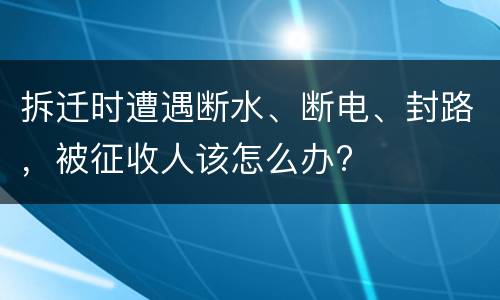 拆迁时遭遇断水、断电、封路，被征收人该怎么办?