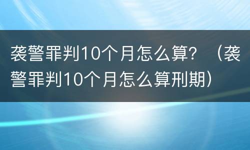 袭警罪判10个月怎么算？（袭警罪判10个月怎么算刑期）