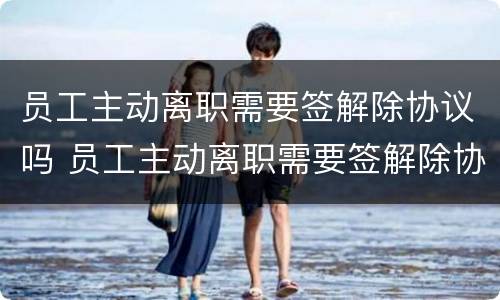 员工主动离职需要签解除协议吗 员工主动离职需要签解除协议吗