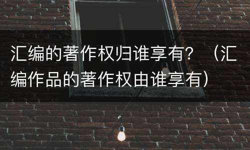 汇编的著作权归谁享有？（汇编作品的著作权由谁享有）
