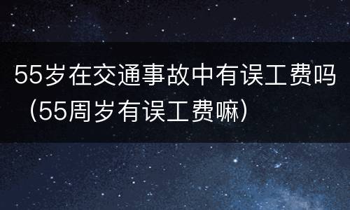 55岁在交通事故中有误工费吗（55周岁有误工费嘛）