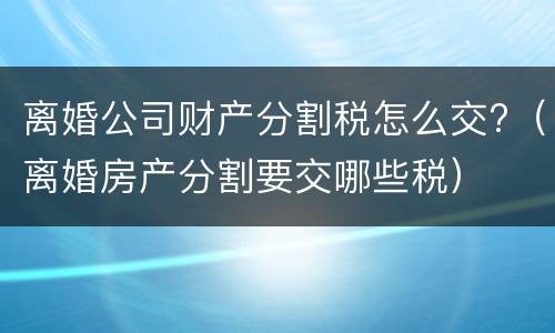 离婚公司财产分割税怎么交?(离婚房产分割要交哪些税) 离婚公司财产分割税怎么交?(离婚房产分割要交哪些税)