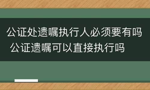 公证处遗嘱执行人必须要有吗 公证遗嘱可以直接执行吗