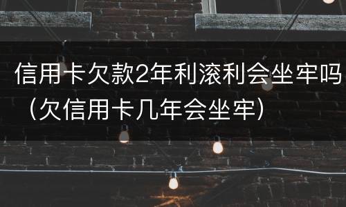 信用卡欠款2年利滚利会坐牢吗（欠信用卡几年会坐牢）