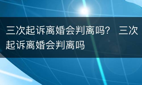 三次起诉离婚会判离吗？ 三次起诉离婚会判离吗
