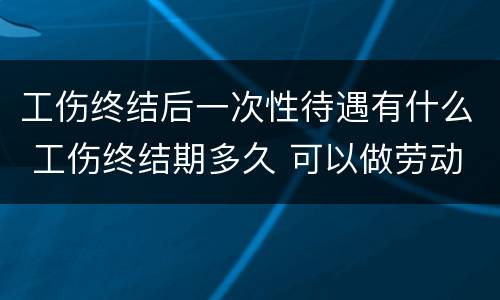 工伤终结后一次性待遇有什么 工伤终结期多久 可以做劳动鉴定