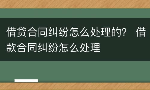 借贷合同纠纷怎么处理的？ 借款合同纠纷怎么处理