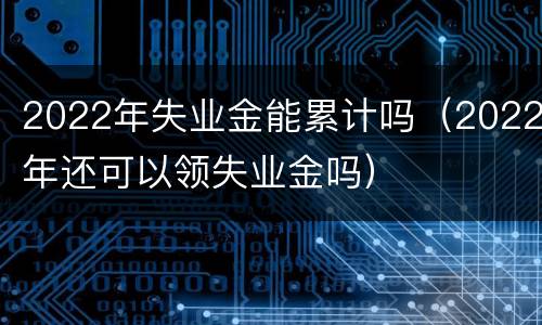 2022年失业金能累计吗（2022年还可以领失业金吗）