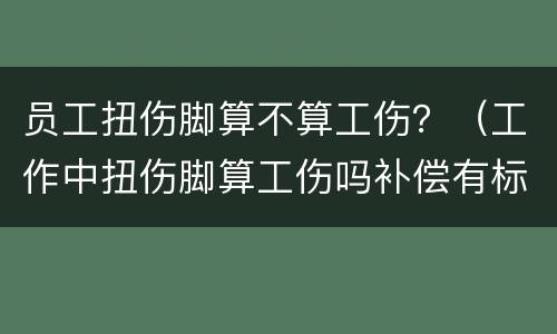 员工扭伤脚算不算工伤？（工作中扭伤脚算工伤吗补偿有标准吗）
