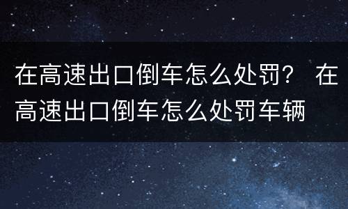 在高速出口倒车怎么处罚？ 在高速出口倒车怎么处罚车辆