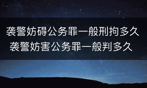 袭警妨碍公务罪一般刑拘多久 袭警妨害公务罪一般判多久