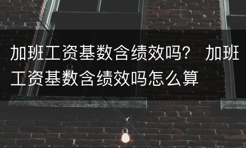 加班工资基数含绩效吗？ 加班工资基数含绩效吗怎么算
