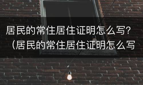 居民的常住居住证明怎么写？（居民的常住居住证明怎么写模板）