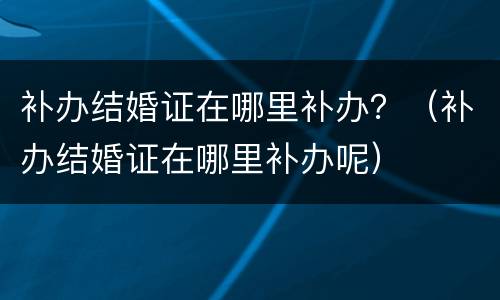 补办结婚证在哪里补办？（补办结婚证在哪里补办呢）