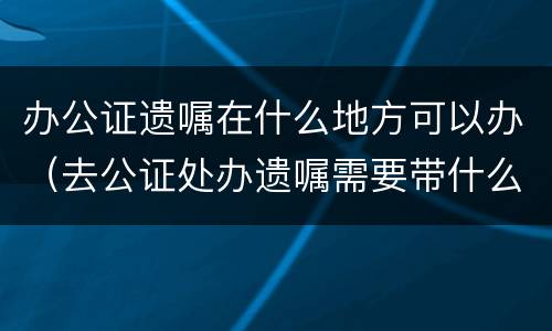 办公证遗嘱在什么地方可以办（去公证处办遗嘱需要带什么手续）