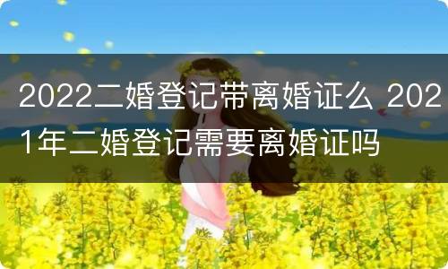 2022二婚登记带离婚证么 2021年二婚登记需要离婚证吗