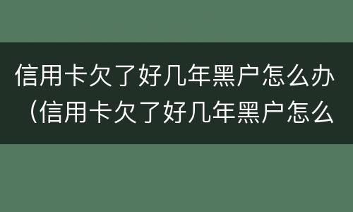 信用卡欠了好几年黑户怎么办（信用卡欠了好几年黑户怎么办呢）
