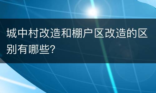 城中村改造和棚户区改造的区别有哪些？