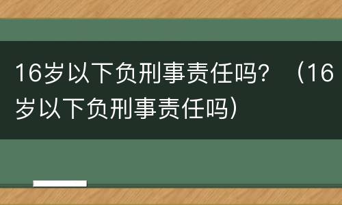 16岁以下负刑事责任吗？（16岁以下负刑事责任吗）