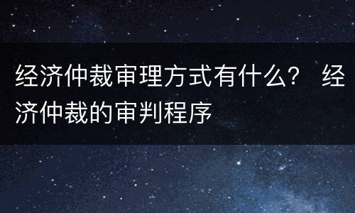 经济仲裁审理方式有什么？ 经济仲裁的审判程序