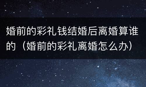 婚前的彩礼钱结婚后离婚算谁的（婚前的彩礼离婚怎么办）