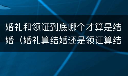 婚礼和领证到底哪个才算是结婚(婚礼算结婚还是领证算结婚)