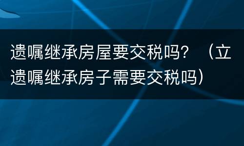 遗嘱继承房屋要交税吗?(立遗嘱继承房子需要交税吗) 遗嘱继承房屋要交税吗?(立遗嘱继承房子需要交税吗)
