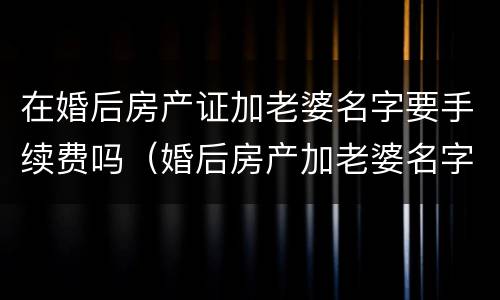 在婚后房产证加老婆名字要手续费吗（婚后房产加老婆名字需要什么资料）
