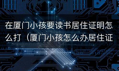 在厦门小孩要读书居住证明怎么打（厦门小孩怎么办居住证）
