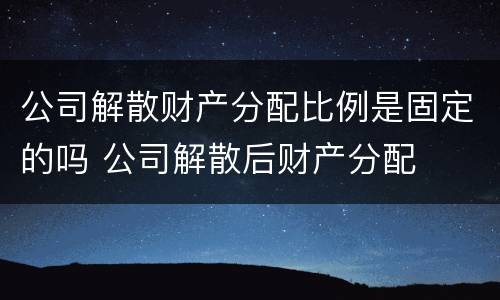 公司解散财产分配比例是固定的吗 公司解散后财产分配