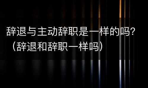 辞退与主动辞职是一样的吗？（辞退和辞职一样吗）