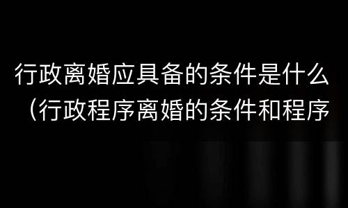 行政离婚应具备的条件是什么（行政程序离婚的条件和程序）