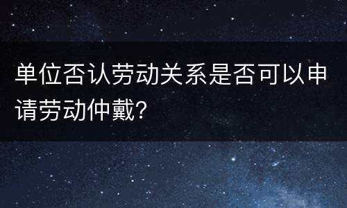 单位否认劳动关系是否可以申请劳动仲戴？