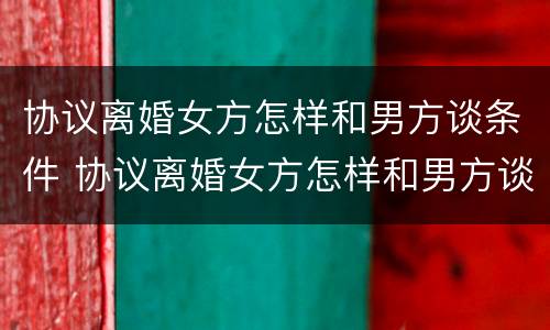 协议离婚女方怎样和男方谈条件 协议离婚女方怎样和男方谈条件问题