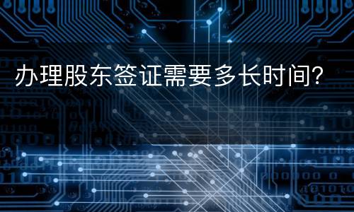 办理股东签证需要多长时间? 办理股东签证需要多长时间?