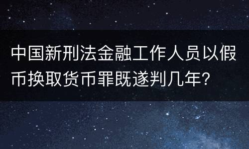 中国新刑法金融工作人员以假币换取货币罪既遂判几年？